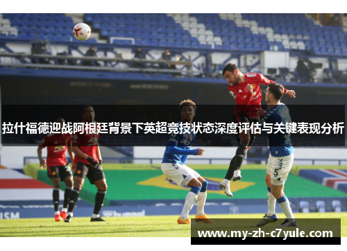 拉什福德迎战阿根廷背景下英超竞技状态深度评估与关键表现分析