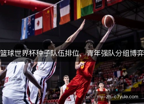 篮球世界杯种子队伍排位,青年强队分组博弈 篮球世界杯种子队伍排位,青年强队分组博弈
